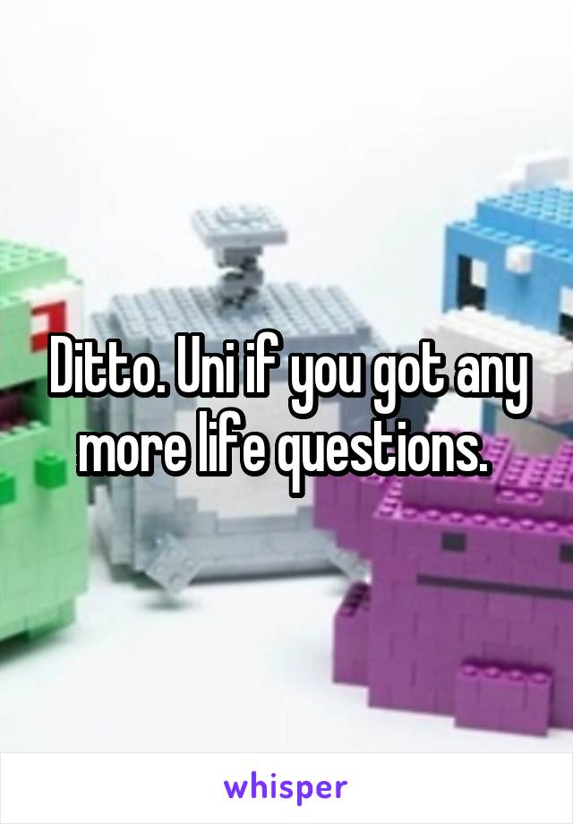 Ditto. Uni if you got any more life questions. 