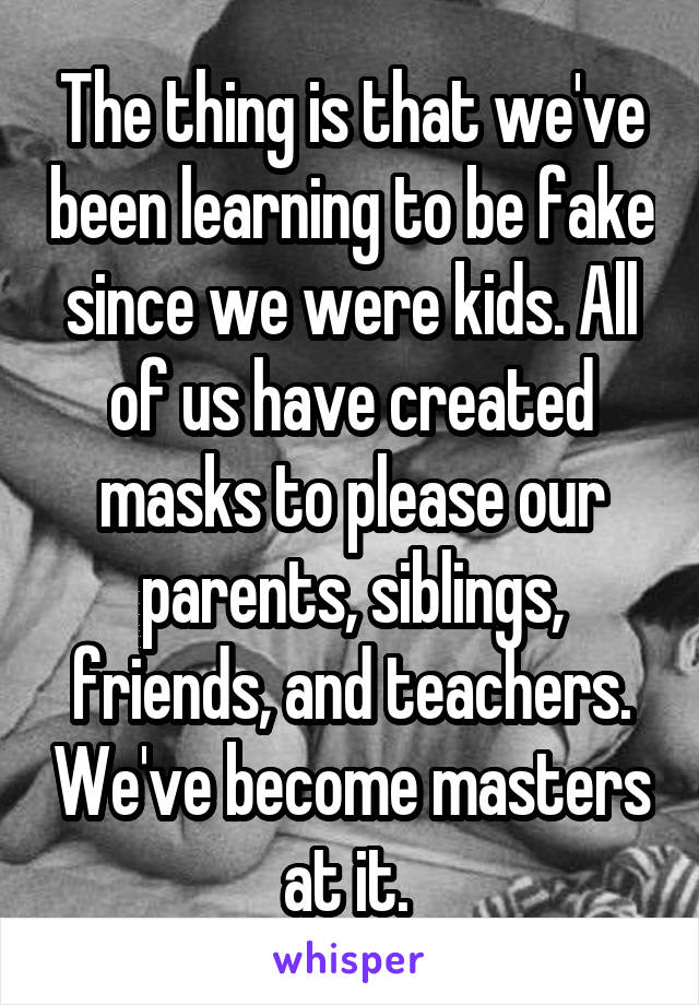 The thing is that we've been learning to be fake since we were kids. All of us have created masks to please our parents, siblings, friends, and teachers. We've become masters at it. 