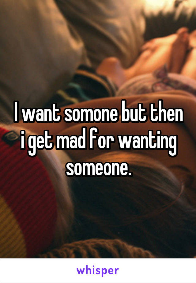 I want somone but then i get mad for wanting someone.