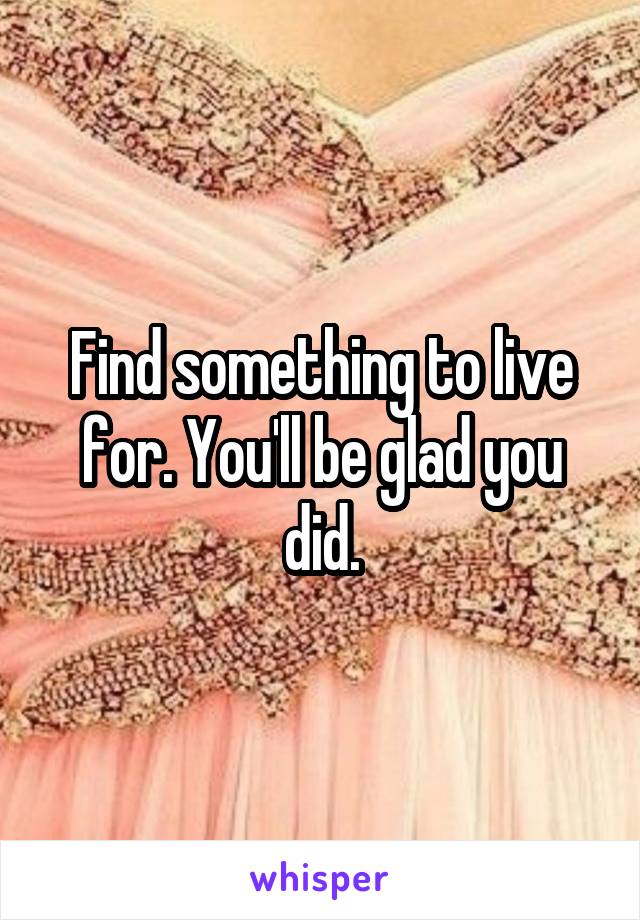 Find something to live for. You'll be glad you did.