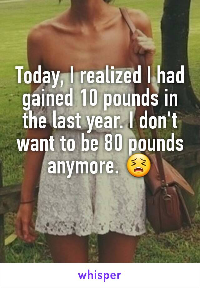 Today, I realized I had gained 10 pounds in the last year. I don't want to be 80 pounds anymore. 😣