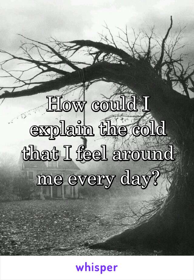 How could I explain the cold that I feel around me every day?