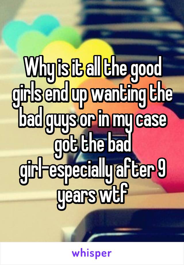 Why is it all the good girls end up wanting the bad guys or in my case got the bad girl-especially after 9 years wtf