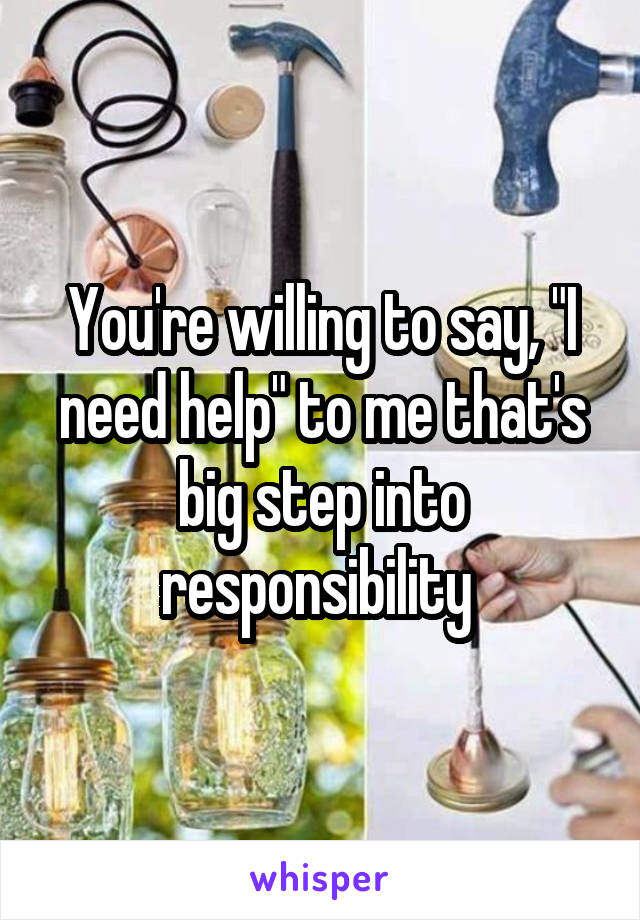 You're willing to say, "I need help" to me that's big step into responsibility 