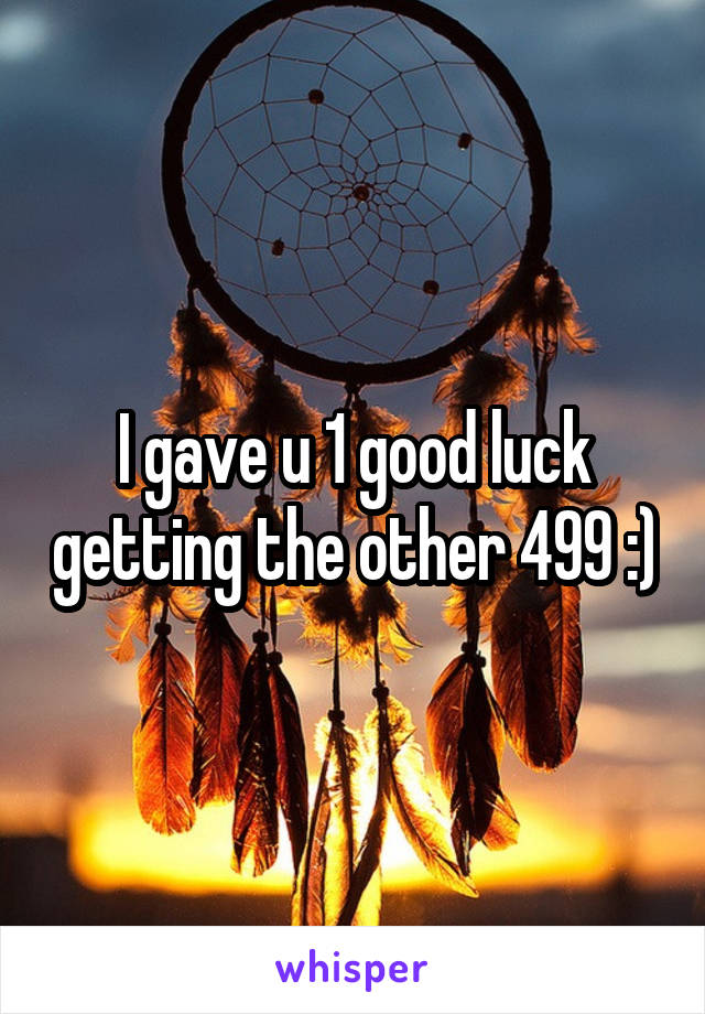 I gave u 1 good luck getting the other 499 :)