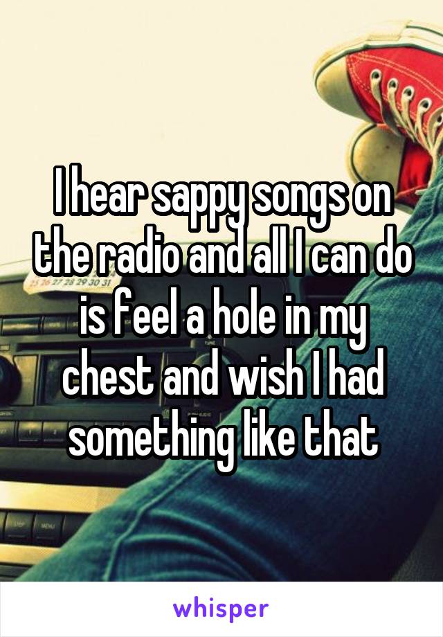 I hear sappy songs on the radio and all I can do is feel a hole in my chest and wish I had something like that