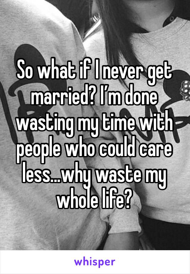 So what if I never get married? I’m done wasting my time with people who could care less...why waste my whole life?