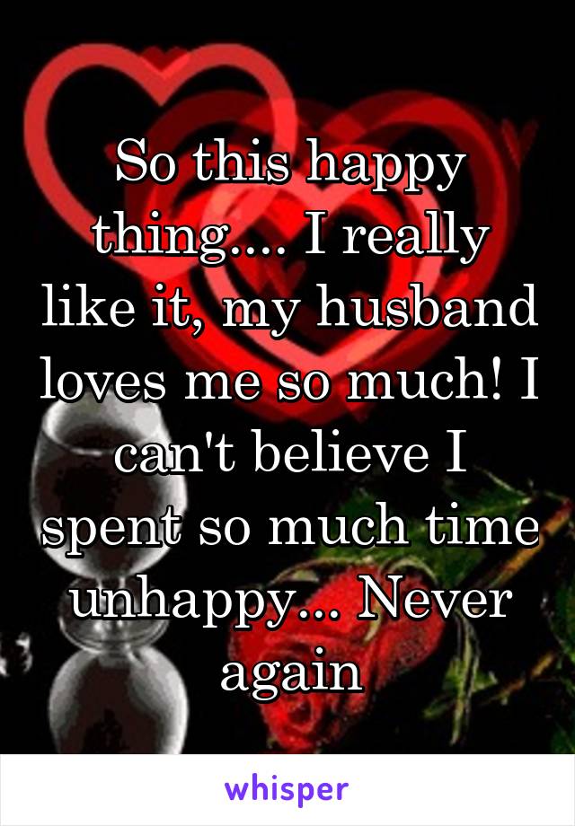 So this happy thing.... I really like it, my husband loves me so much! I can't believe I spent so much time unhappy... Never again