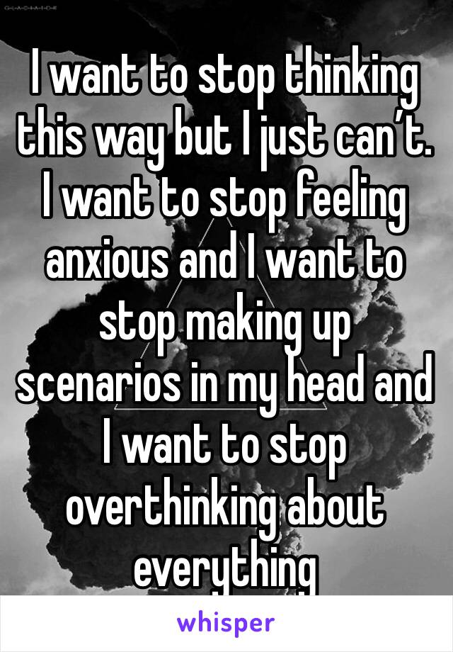 I want to stop thinking this way but I just can’t. I want to stop feeling anxious and I want to stop making up scenarios in my head and I want to stop overthinking about everything