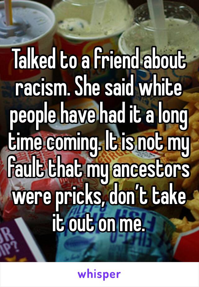 Talked to a friend about racism. She said white people have had it a long time coming. It is not my fault that my ancestors were pricks, don’t take it out on me.  