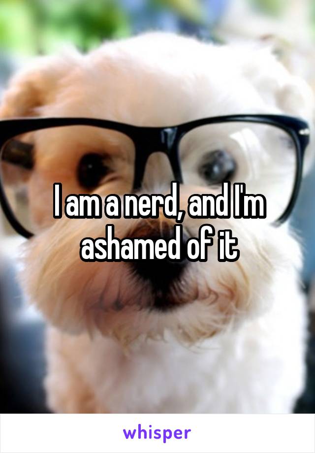 I am a nerd, and I'm ashamed of it