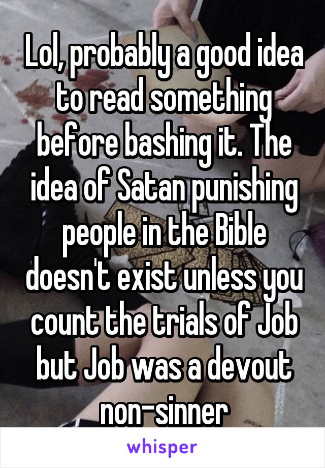 Lol, probably a good idea to read something before bashing it. The idea of Satan punishing people in the Bible doesn't exist unless you count the trials of Job but Job was a devout non-sinner