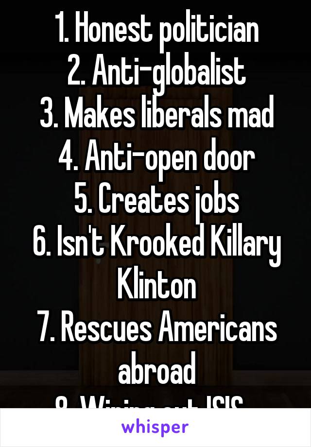 1. Honest politician
2. Anti-globalist
3. Makes liberals mad
4. Anti-open door
5. Creates jobs
6. Isn't Krooked Killary Klinton
7. Rescues Americans abroad
8. Wiping out ISIS...