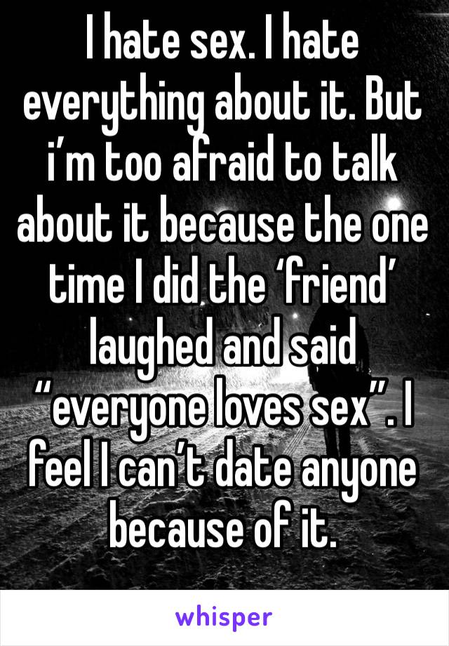 I hate sex. I hate everything about it. But i’m too afraid to talk about it because the one time I did the ‘friend’ laughed and said “everyone loves sex”. I feel I can’t date anyone because of it.