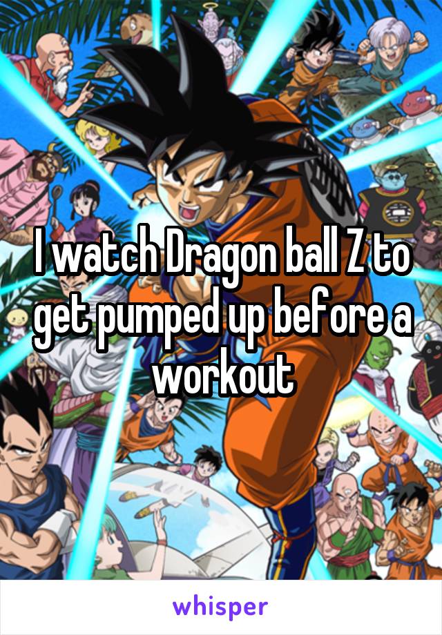 I watch Dragon ball Z to get pumped up before a workout