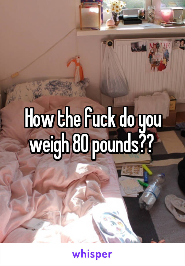 How the fuck do you weigh 80 pounds?? 