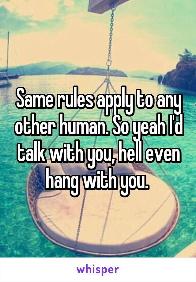 Same rules apply to any other human. So yeah I'd talk with you, hell even hang with you. 