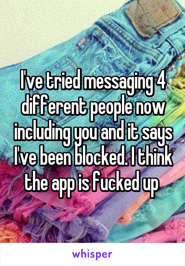 I've tried messaging 4 different people now including you and it says I've been blocked. I think the app is fucked up 
