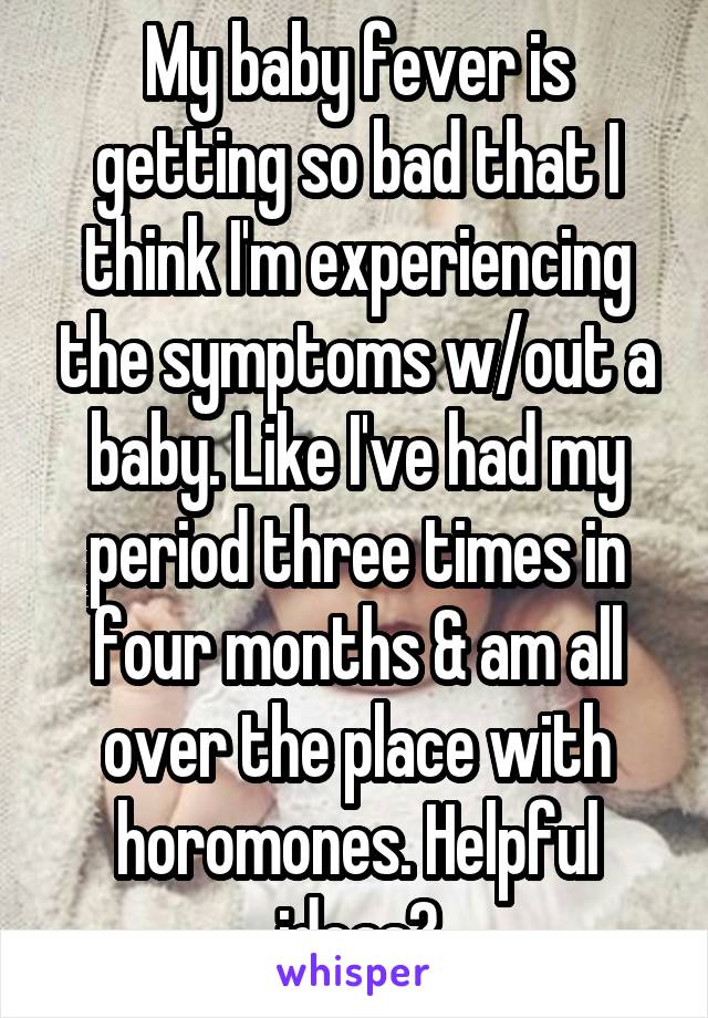 My baby fever is getting so bad that I think I'm experiencing the symptoms w/out a baby. Like I've had my period three times in four months & am all over the place with horomones. Helpful ideas?