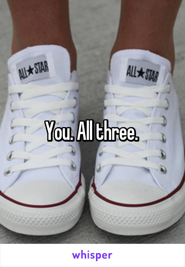 You. All three. 