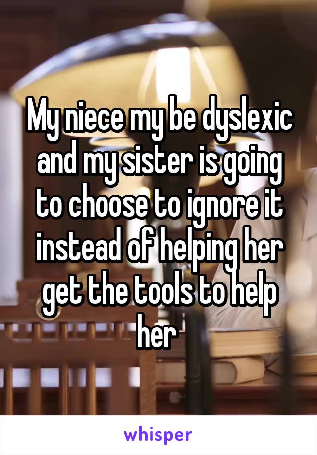 My niece my be dyslexic and my sister is going to choose to ignore it instead of helping her get the tools to help her 