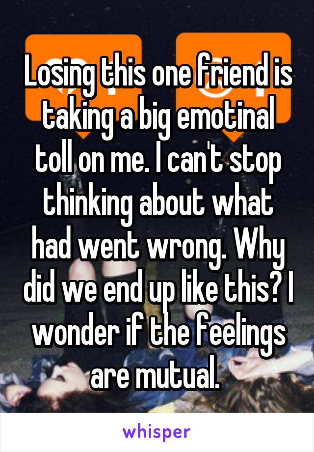 Losing this one friend is taking a big emotinal toll on me. I can't stop thinking about what had went wrong. Why did we end up like this? I wonder if the feelings are mutual. 