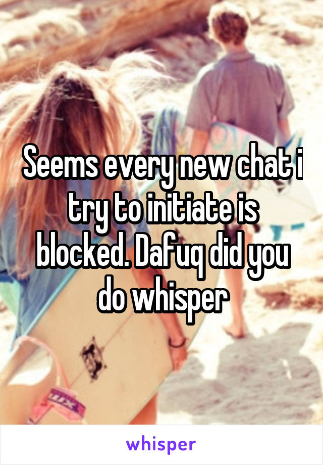 Seems every new chat i try to initiate is blocked. Dafuq did you do whisper