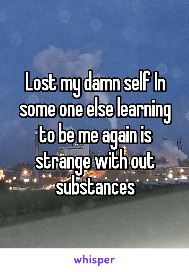 Lost my damn self In some one else learning to be me again is strange with out substances