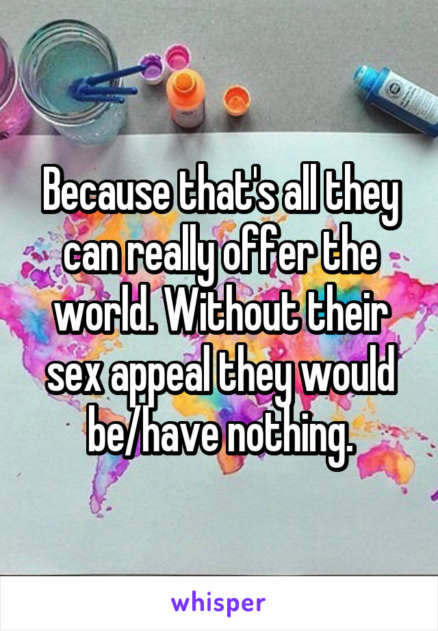 Because that's all they can really offer the world. Without their sex appeal they would be/have nothing.