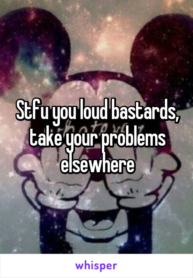 Stfu you loud bastards, take your problems elsewhere