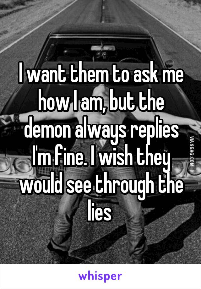 I want them to ask me how I am, but the demon always replies I'm fine. I wish they would see through the lies 