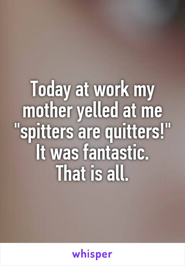 Today at work my mother yelled at me "spitters are quitters!"
It was fantastic.
That is all.