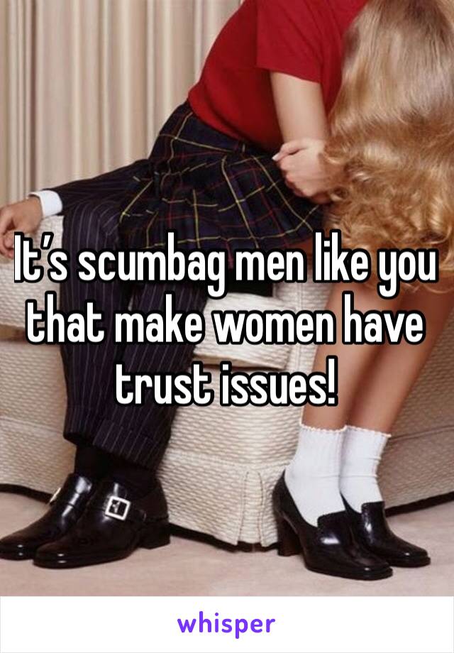 It’s scumbag men like you that make women have trust issues! 