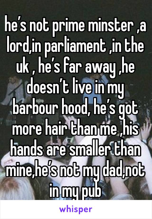 he’s not prime minster ,a lord,in parliament ,in the uk , he’s far away ,he doesn’t live in my barbour hood, he’s got more hair than me ,his hands are smaller than mine,he’s not my dad,not in my pub