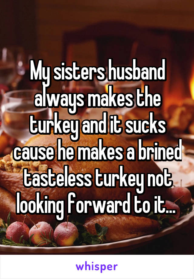 My sisters husband always makes the turkey and it sucks cause he makes a brined tasteless turkey not looking forward to it... 