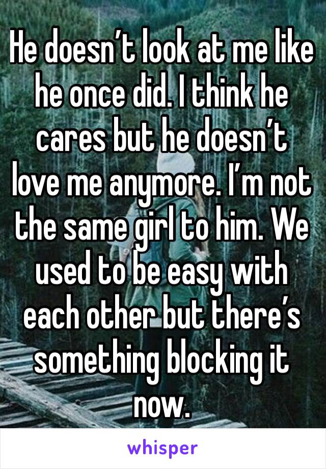 He doesn’t look at me like he once did. I think he cares but he doesn’t love me anymore. I’m not the same girl to him. We used to be easy with each other but there’s something blocking it now.