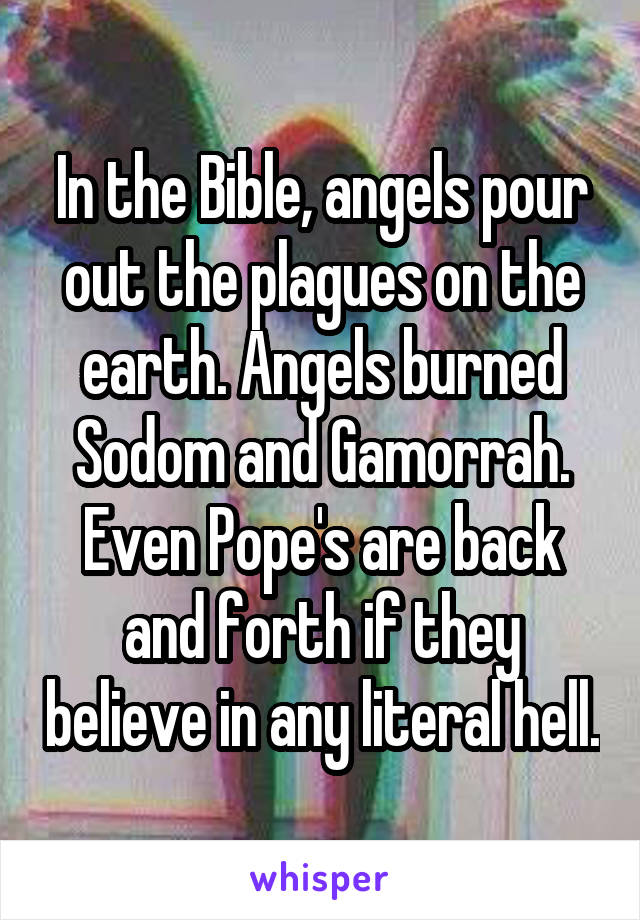 In the Bible, angels pour out the plagues on the earth. Angels burned Sodom and Gamorrah. Even Pope's are back and forth if they believe in any literal hell.