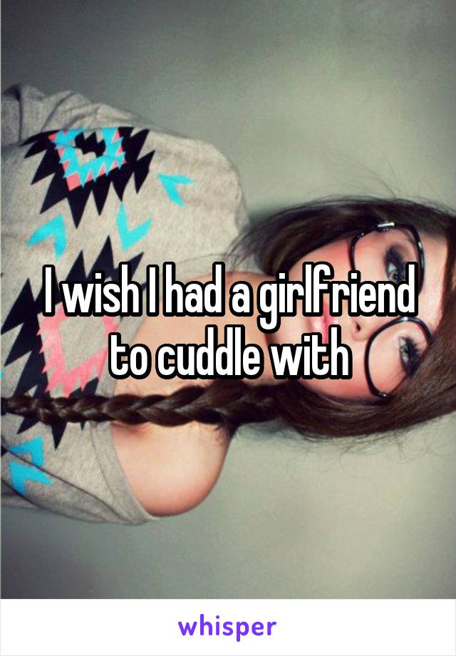 I wish I had a girlfriend to cuddle with