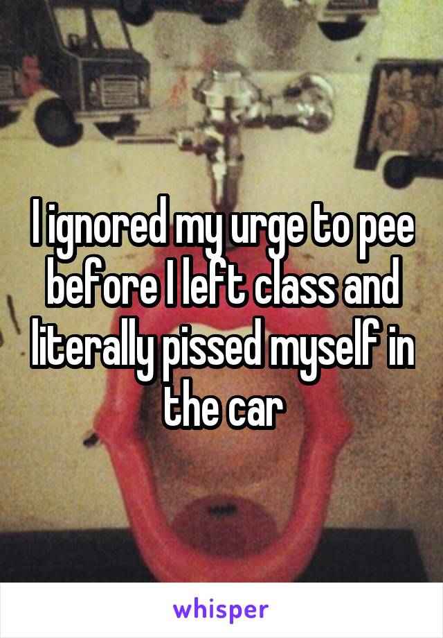 I ignored my urge to pee before I left class and literally pissed myself in the car