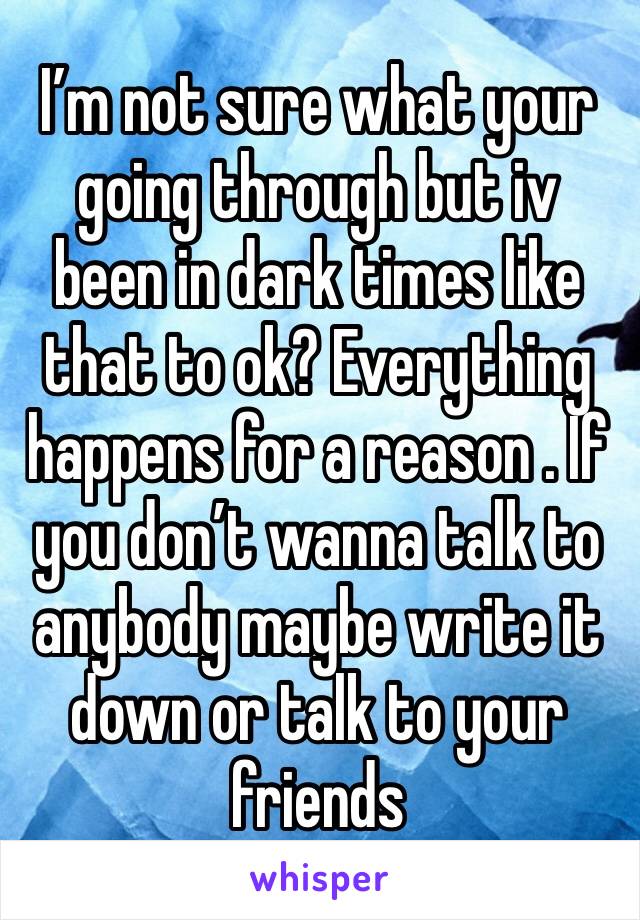 I’m not sure what your going through but iv been in dark times like that to ok? Everything happens for a reason . If you don’t wanna talk to anybody maybe write it down or talk to your friends