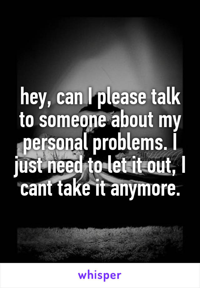 hey, can I please talk to someone about my personal problems. I just need to let it out, I cant take it anymore.