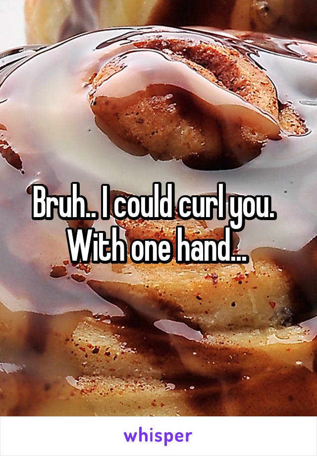 Bruh.. I could curl you.   With one hand... 