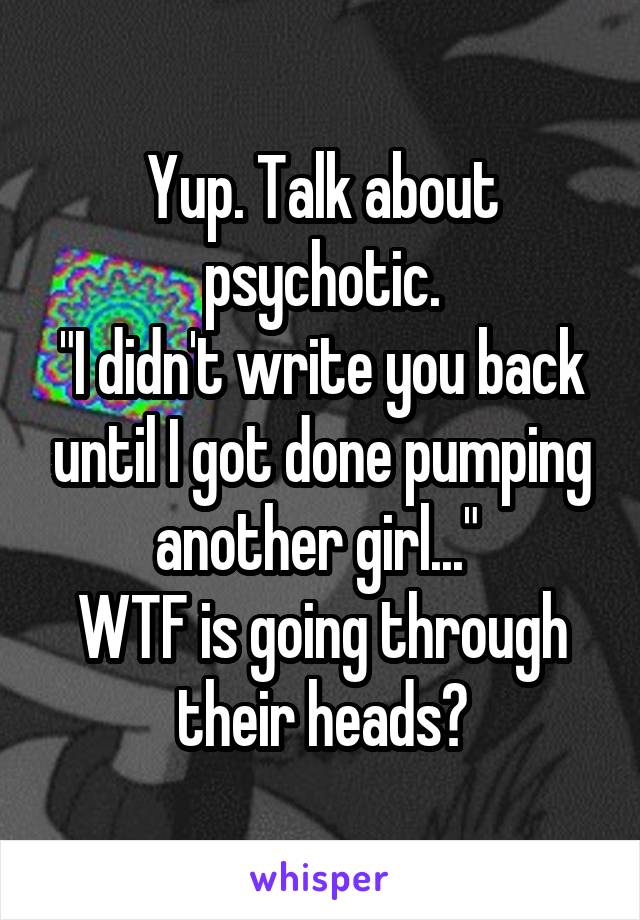 Yup. Talk about psychotic.
"I didn't write you back until I got done pumping another girl..." 
WTF is going through their heads?