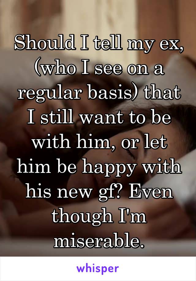 Should I tell my ex, (who I see on a regular basis) that I still want to be with him, or let him be happy with his new gf? Even though I'm miserable.