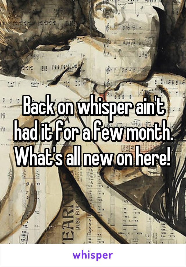 Back on whisper ain't had it for a few month. What's all new on here! 