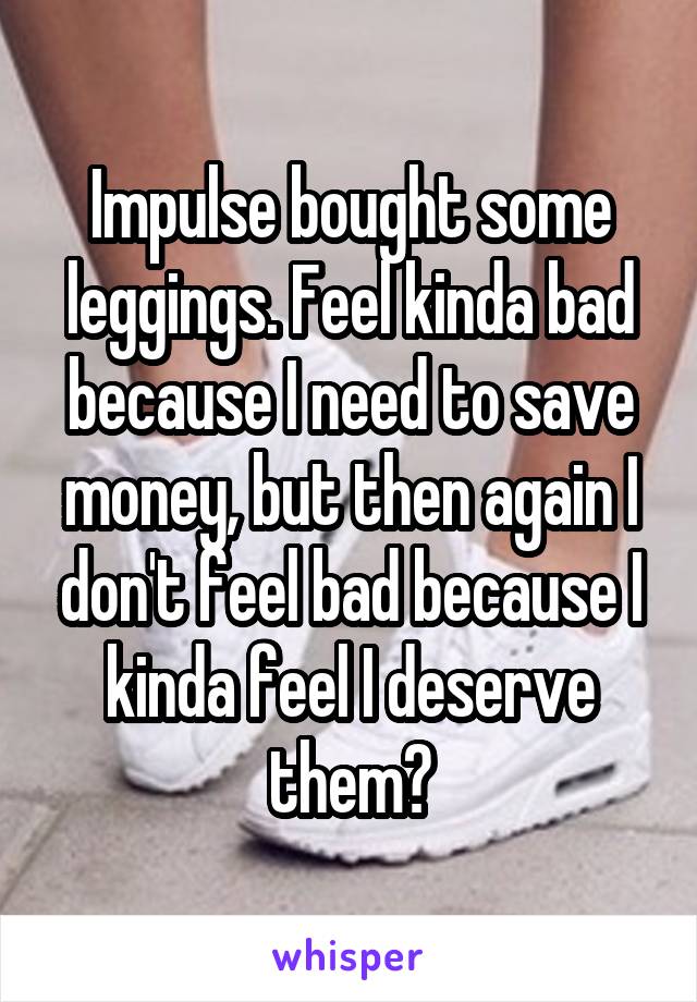 Impulse bought some leggings. Feel kinda bad because I need to save money, but then again I don't feel bad because I kinda feel I deserve them?