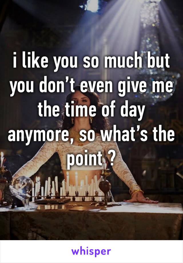 i like you so much but you don’t even give me the time of day anymore, so what’s the point ?