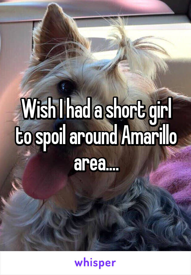 Wish I had a short girl to spoil around Amarillo area....