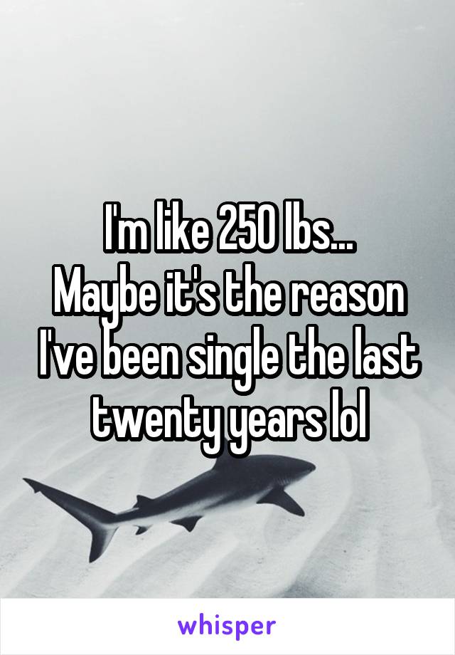 I'm like 250 lbs...
Maybe it's the reason I've been single the last twenty years lol