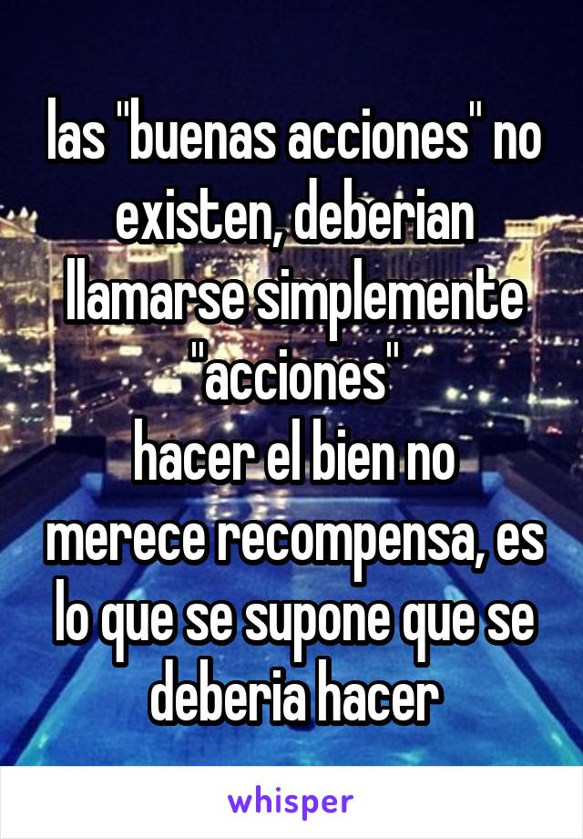 las "buenas acciones" no existen, deberian llamarse simplemente "acciones"
hacer el bien no merece recompensa, es lo que se supone que se deberia hacer